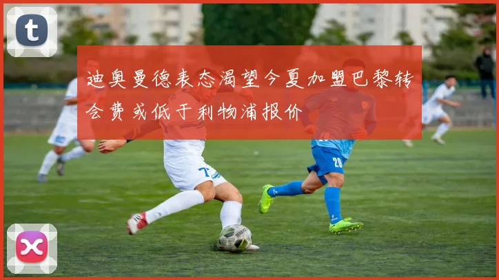 迪奥曼德表态渴望今夏加盟巴黎转会费或低于利物浦报价