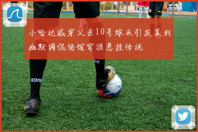 小哈达威穿父亲10号球衣引发莱利幽默调侃场馆穹顶悬挂传说