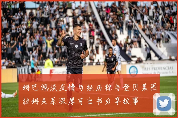 姆巴佩谈友情与经历称与登贝莱图拉姆关系深厚可出书分享故事