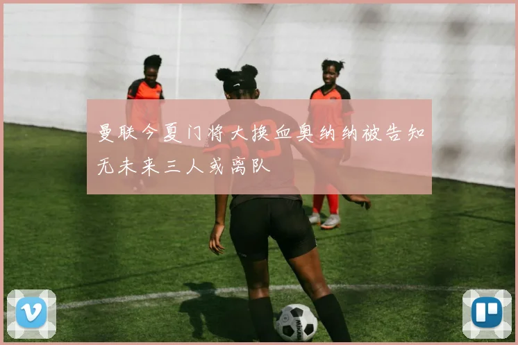 曼联今夏门将大换血奥纳纳被告知无未来三人或离队