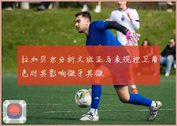 拉加贝尔分析文班亚马表现控卫角色对其影响微乎其微