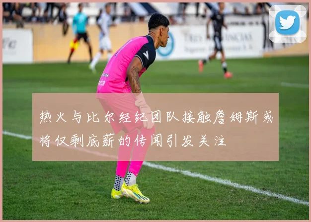 热火与比尔经纪团队接触詹姆斯或将仅剩底薪的传闻引发关注