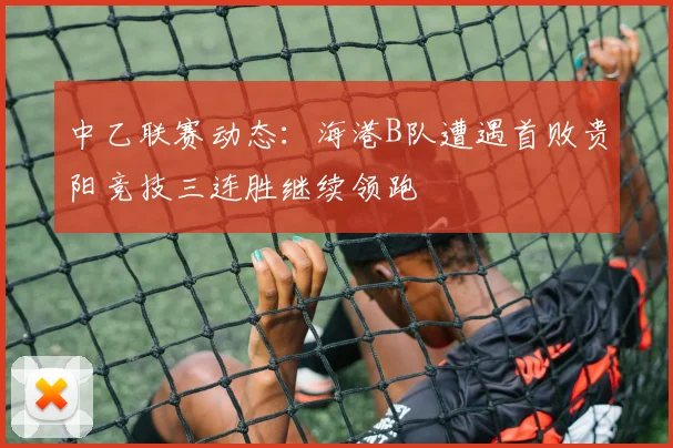 中乙联赛动态：海港B队遭遇首败贵阳竞技三连胜继续领跑