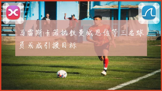 马雷斯卡若执教曼城恩佐等三名球员或成引援目标