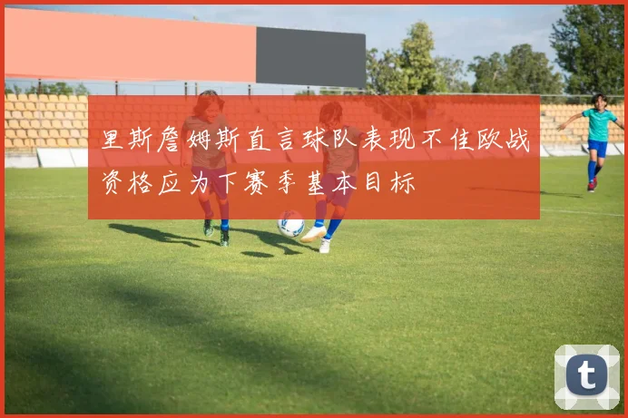 里斯詹姆斯直言球队表现不佳欧战资格应为下赛季基本目标