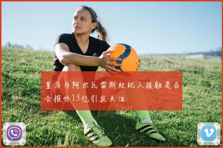 皇马与阿尔瓦雷斯经纪人接触是否会报价15亿引发关注
