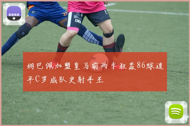 姆巴佩加盟皇马前两季狂轰86球追平C罗成队史射手王
