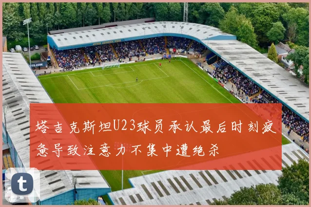 塔吉克斯坦U23球员承认最后时刻疲惫导致注意力不集中遭绝杀