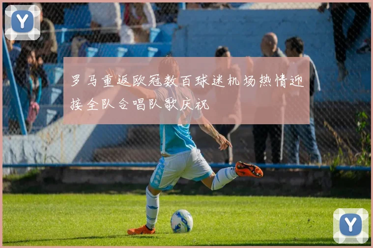罗马重返欧冠数百球迷机场热情迎接全队合唱队歌庆祝