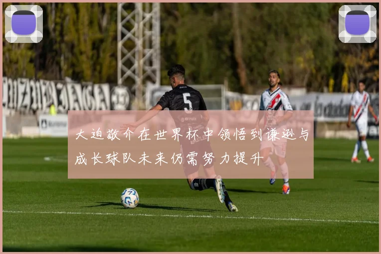 大迫敬介在世界杯中领悟到谦逊与成长球队未来仍需努力提升
