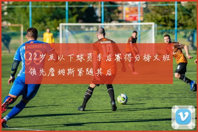 22岁及以下球员季后赛得分榜文班领先詹姆斯紧随其后