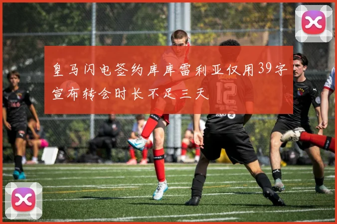 皇马闪电签约库库雷利亚仅用39字宣布转会时长不足三天