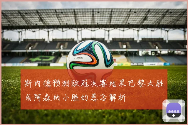 斯内德预测欧冠决赛结果巴黎大胜或阿森纳小胜的悬念解析