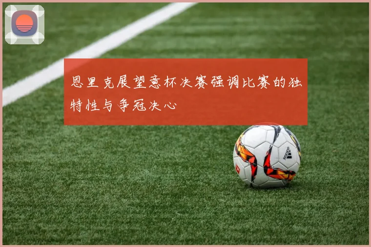 恩里克展望意杯决赛强调比赛的独特性与争冠决心