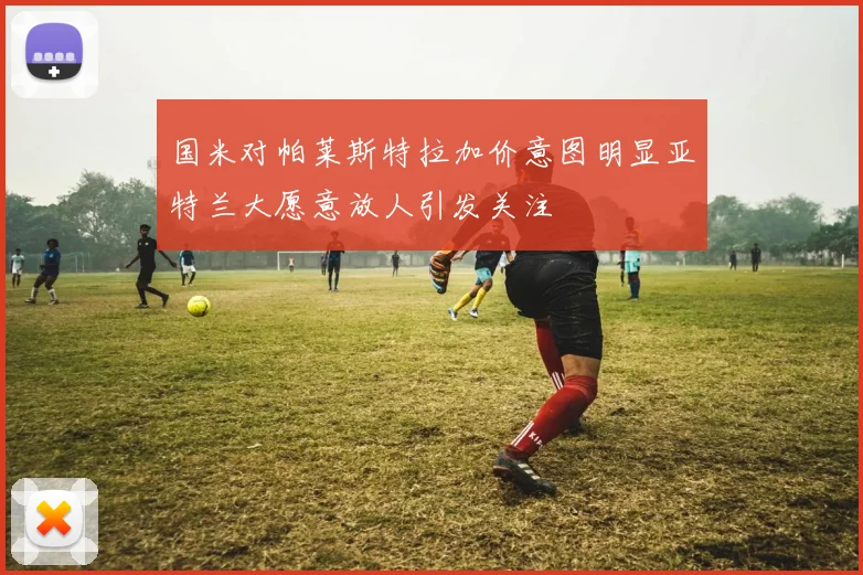 国米对帕莱斯特拉加价意图明显亚特兰大愿意放人引发关注